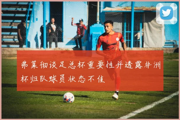 弗莱彻谈足总杯重要性并透露非洲杯归队球员状态不佳