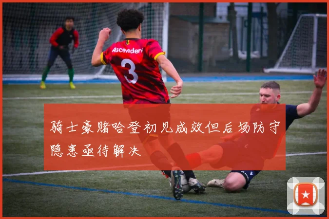骑士豪赌哈登初见成效但后场防守隐患亟待解决