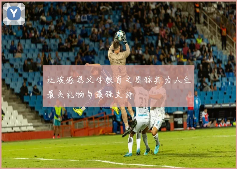 杜埃感恩父母教育之恩称其为人生最美礼物与最强支持