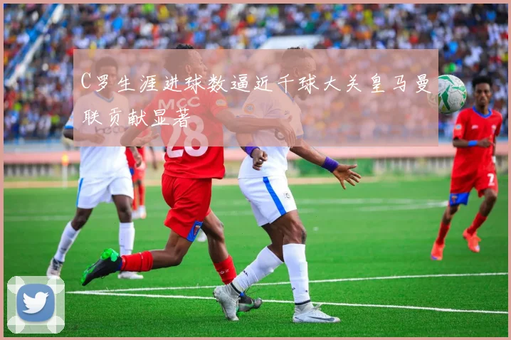 C罗生涯进球数逼近千球大关皇马曼联贡献显著