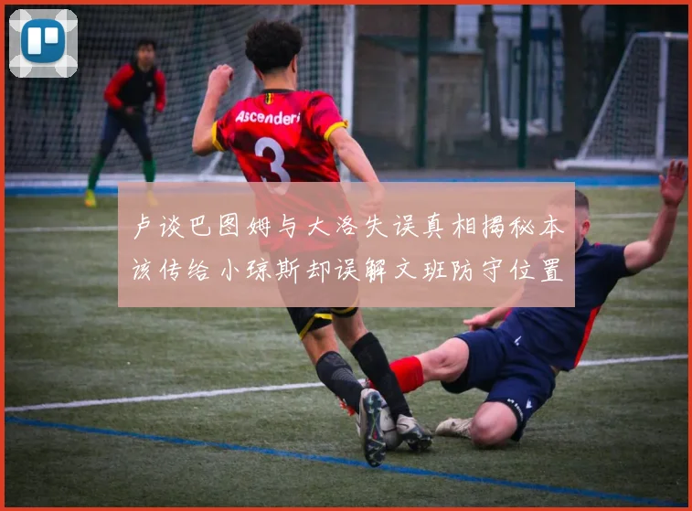 卢谈巴图姆与大洛失误真相揭秘本该传给小琼斯却误解文班防守位置
