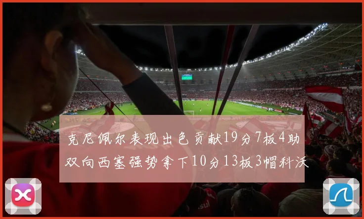 克尼佩尔表现出色贡献19分7板4助双向西塞强势拿下10分13板3帽科沃德也有17分2帽的精彩表现