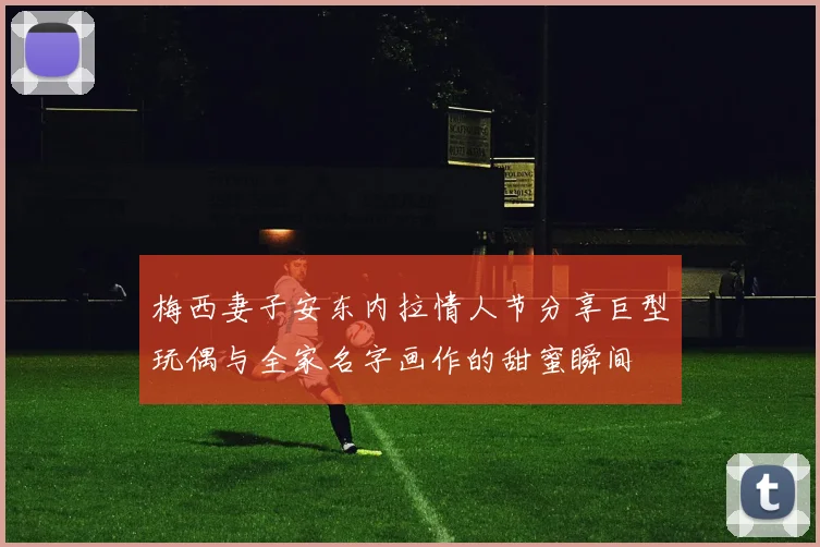 梅西妻子安东内拉情人节分享巨型玩偶与全家名字画作的甜蜜瞬间