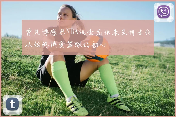 曾凡博感恩NBA机会无论未来何去何从始终热爱篮球的初心