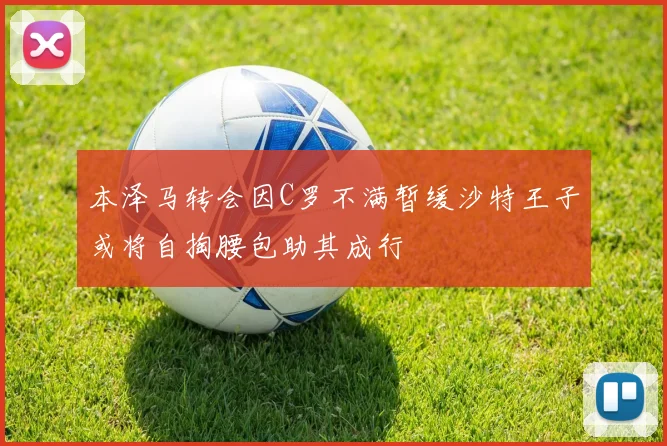 本泽马转会因C罗不满暂缓沙特王子或将自掏腰包助其成行