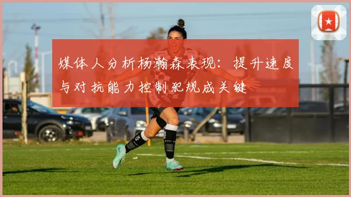 媒体人分析杨瀚森表现：提升速度与对抗能力控制犯规成关键