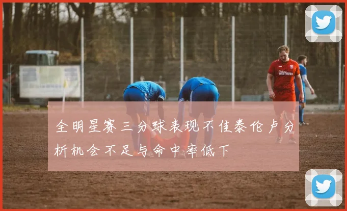 全明星赛三分球表现不佳泰伦卢分析机会不足与命中率低下