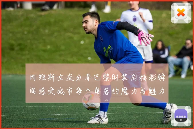 内维斯女友分享巴黎时装周精彩瞬间感受城市每个角落的魔力与魅力