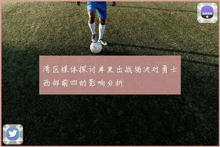 湾区媒体探讨库里出战场次对勇士西部前四的影响分析