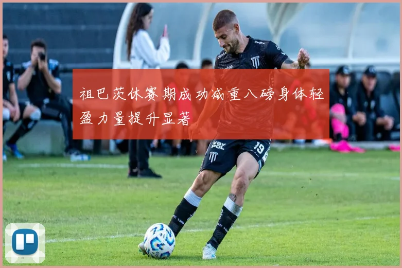 祖巴茨休赛期成功减重八磅身体轻盈力量提升显著