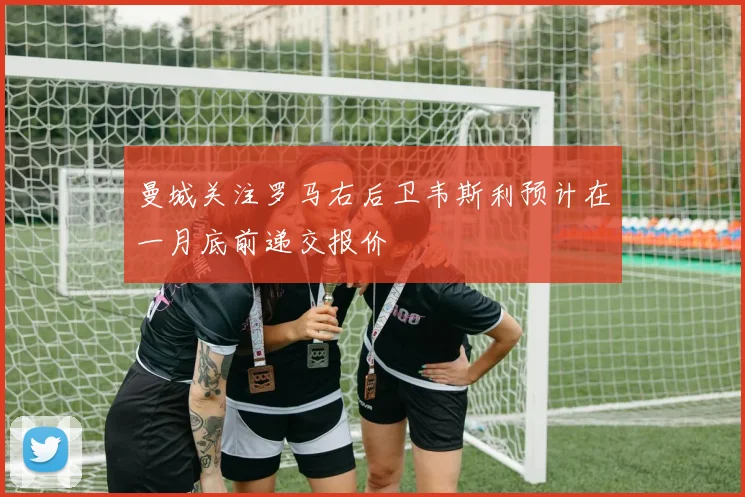 曼城关注罗马右后卫韦斯利预计在一月底前递交报价