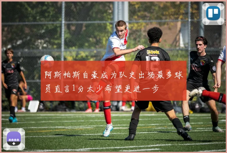 阿斯帕斯自豪成为队史出场最多球员直言1分太少希望更进一步