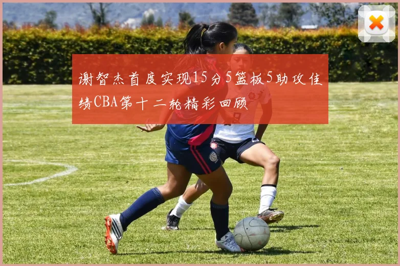 谢智杰首度实现15分5篮板5助攻佳绩CBA第十二轮精彩回顾