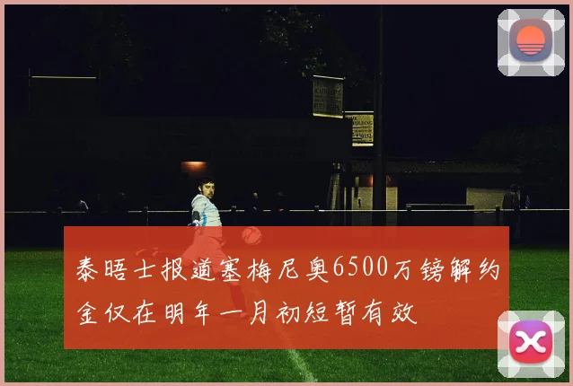 泰晤士报道塞梅尼奥6500万镑解约金仅在明年一月初短暂有效