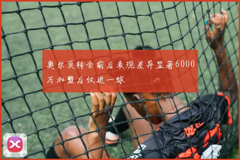 奥尔莫转会前后表现差异显著6000万加盟后仅进一球