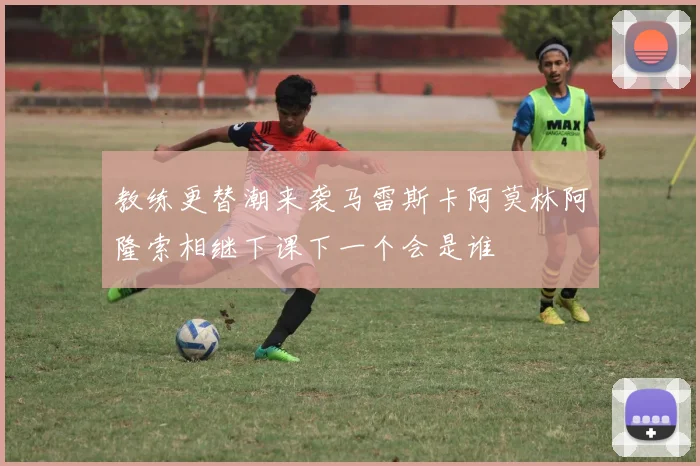 教练更替潮来袭马雷斯卡阿莫林阿隆索相继下课下一个会是谁