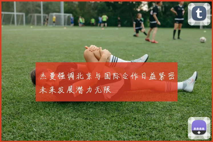 杰曼强调北京与国际合作日益紧密未来发展潜力无限