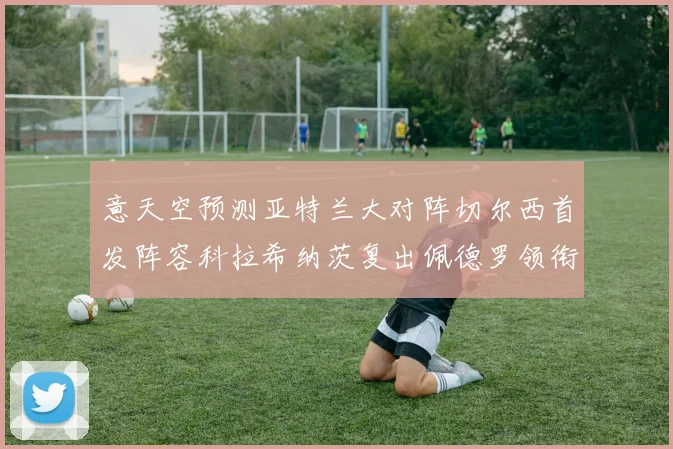 意天空预测亚特兰大对阵切尔西首发阵容科拉希纳茨复出佩德罗领衔出战