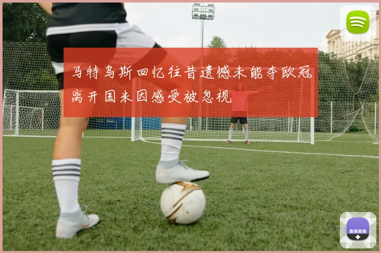 马特乌斯回忆往昔遗憾未能夺欧冠离开国米因感受被忽视