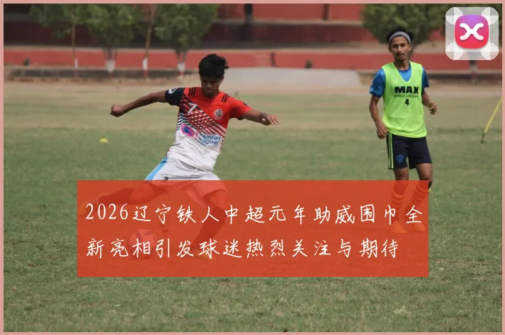 2026辽宁铁人中超元年助威围巾全新亮相引发球迷热烈关注与期待