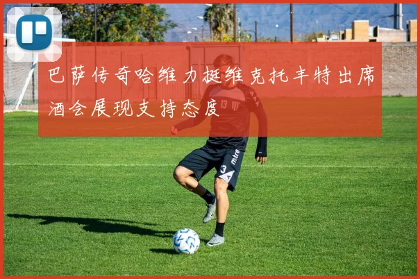 巴萨传奇哈维力挺维克托丰特出席酒会展现支持态度