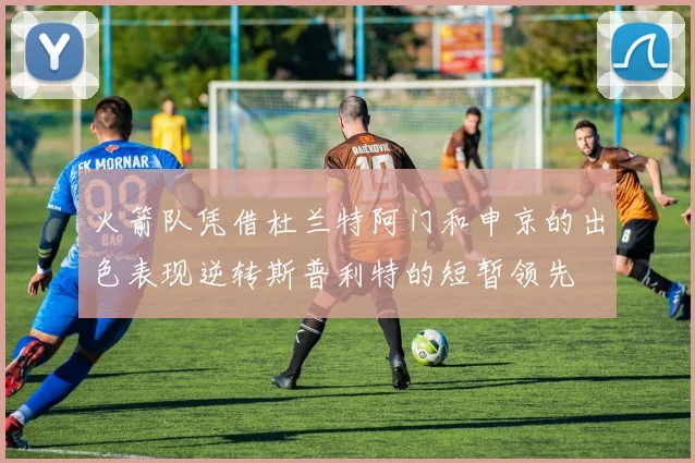 火箭队凭借杜兰特阿门和申京的出色表现逆转斯普利特的短暂领先