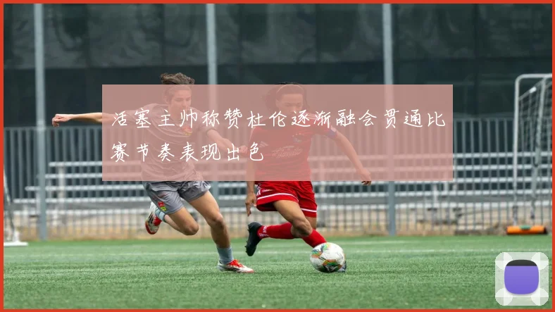 活塞主帅称赞杜伦逐渐融会贯通比赛节奏表现出色