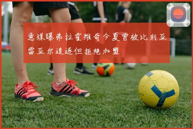 意媒曝弗拉霍维奇今夏曾被比利亚雷亚尔追逐但拒绝加盟