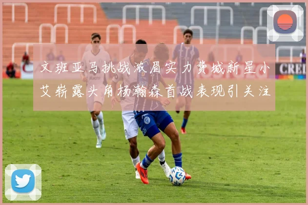 文班亚马挑战浓眉实力费城新星小艾崭露头角杨瀚森首战表现引关注