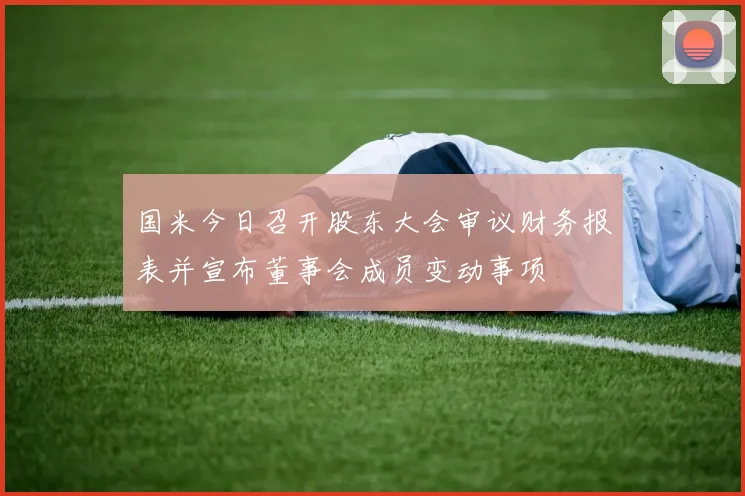 国米今日召开股东大会审议财务报表并宣布董事会成员变动事项