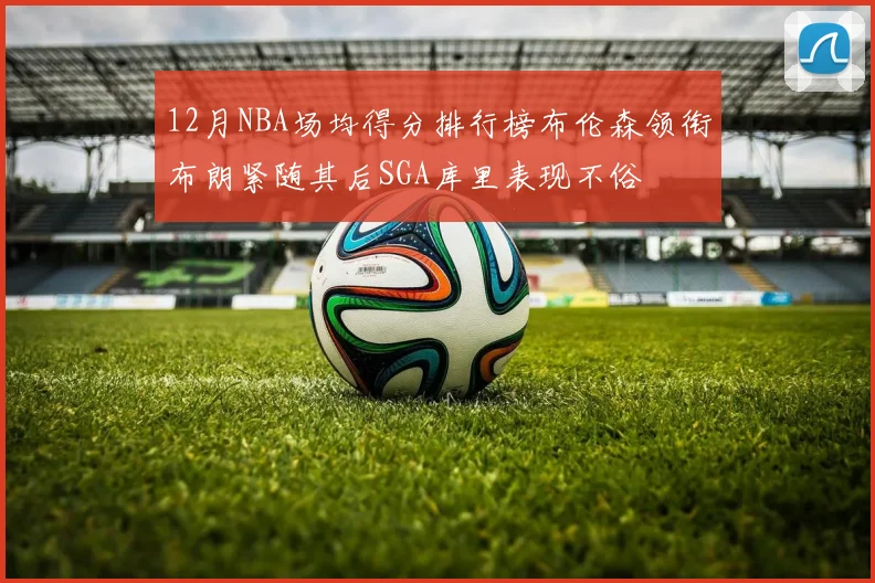 12月NBA场均得分排行榜布伦森领衔布朗紧随其后SGA库里表现不俗