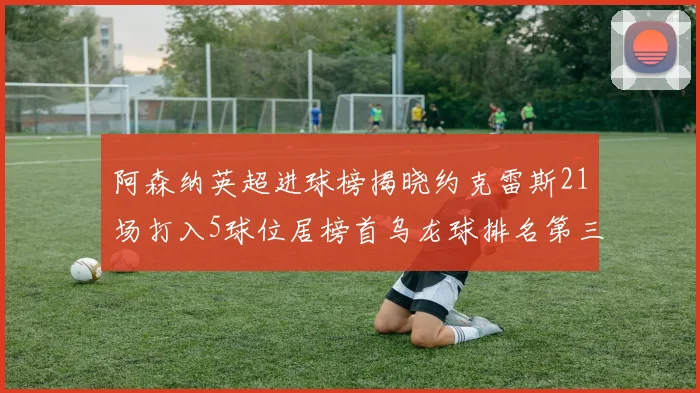 阿森纳英超进球榜揭晓约克雷斯21场打入5球位居榜首乌龙球排名第三