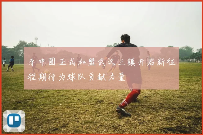 李申圆正式加盟武汉三镇开启新征程期待为球队贡献力量