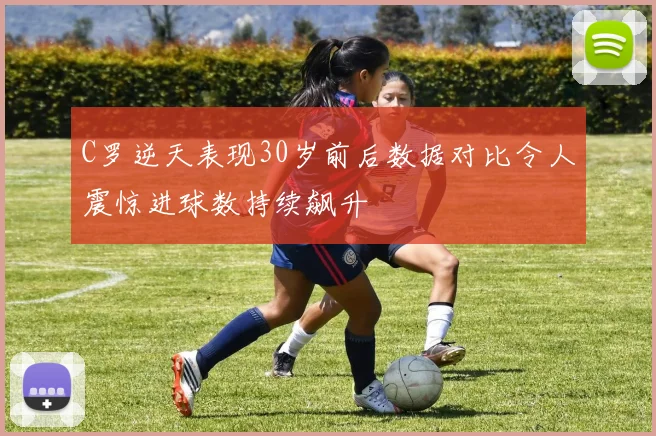 C罗逆天表现30岁前后数据对比令人震惊进球数持续飙升