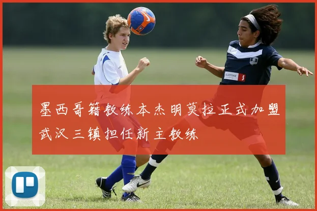 墨西哥籍教练本杰明莫拉正式加盟武汉三镇担任新主教练